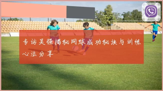 专访吴强揭秘网球成功秘诀与训练心法分享