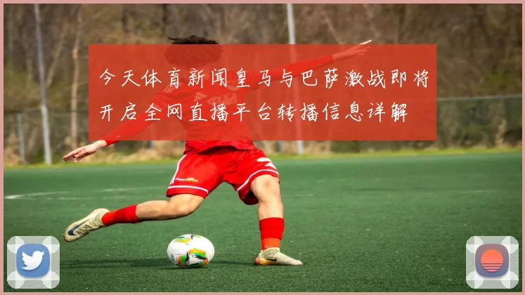 今天体育新闻皇马与巴萨激战即将开启全网直播平台转播信息详解