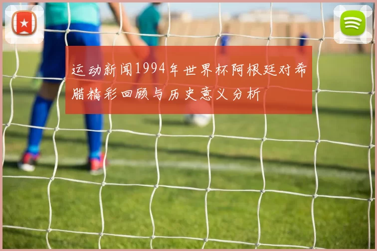 运动新闻1994年世界杯阿根廷对希腊精彩回顾与历史意义分析