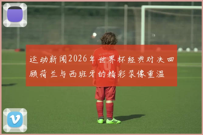 运动新闻2026年世界杯经典对决回顾荷兰与西班牙的精彩录像重温