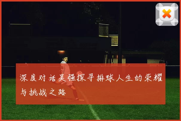 深度对话吴强探寻排球人生的荣耀与挑战之路