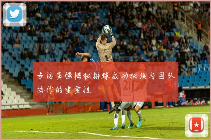 专访黄强揭秘排球成功秘诀与团队协作的重要性