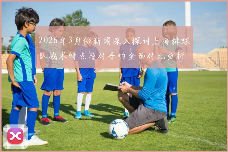 2026年3月份新闻深入探讨上海排球队战术特点与对手的全面对比分析
