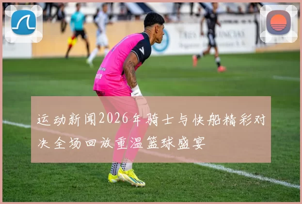 运动新闻2026年骑士与快船精彩对决全场回放重温篮球盛宴