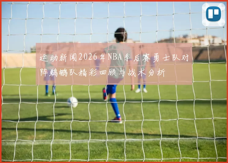 运动新闻2026年NBA季后赛勇士队对阵鹈鹕队精彩回顾与战术分析