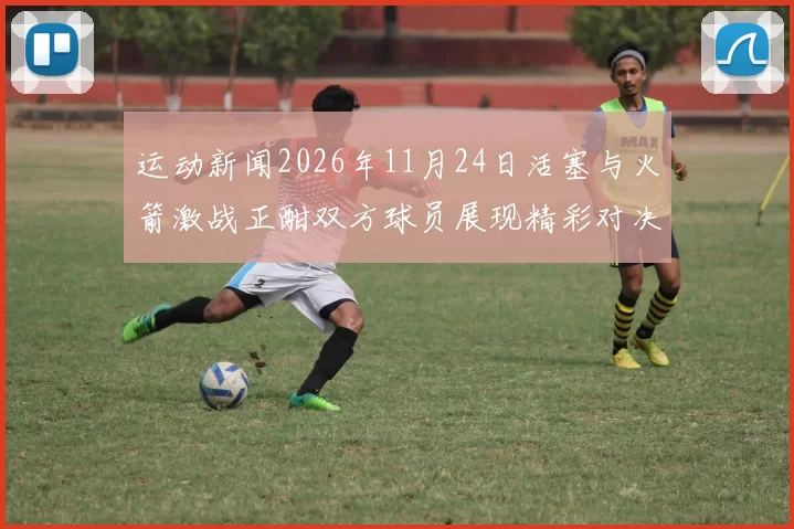 运动新闻2026年11月24日活塞与火箭激战正酣双方球员展现精彩对决