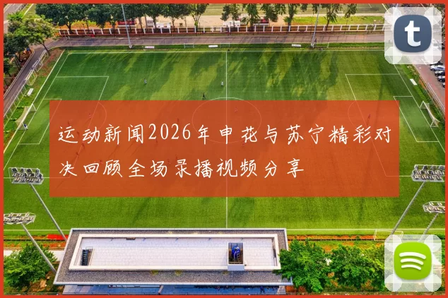 运动新闻2026年申花与苏宁精彩对决回顾全场录播视频分享