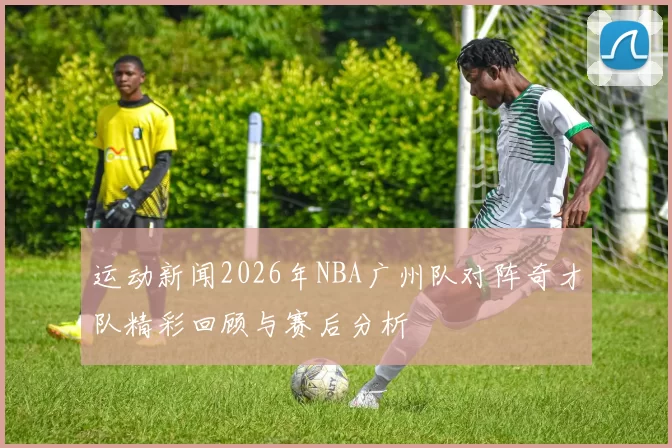 运动新闻2026年NBA广州队对阵奇才队精彩回顾与赛后分析