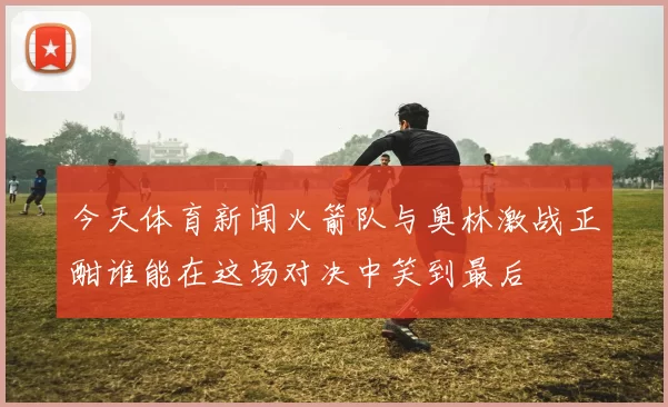 今天体育新闻火箭队与奥林激战正酣谁能在这场对决中笑到最后