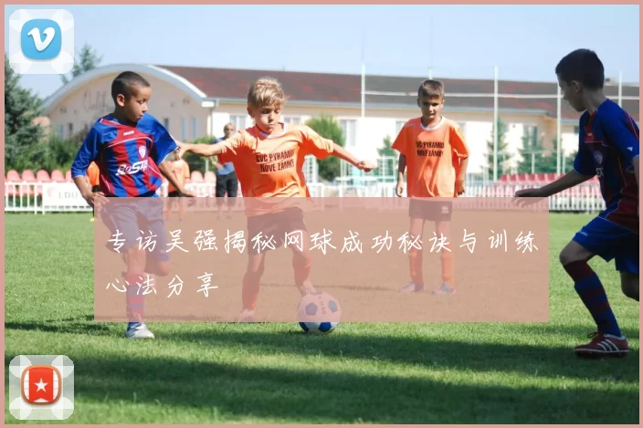 专访吴强揭秘网球成功秘诀与训练心法分享