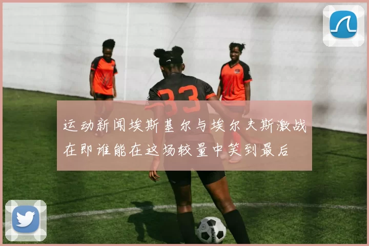 运动新闻埃斯基尔与埃尔夫斯激战在即谁能在这场较量中笑到最后
